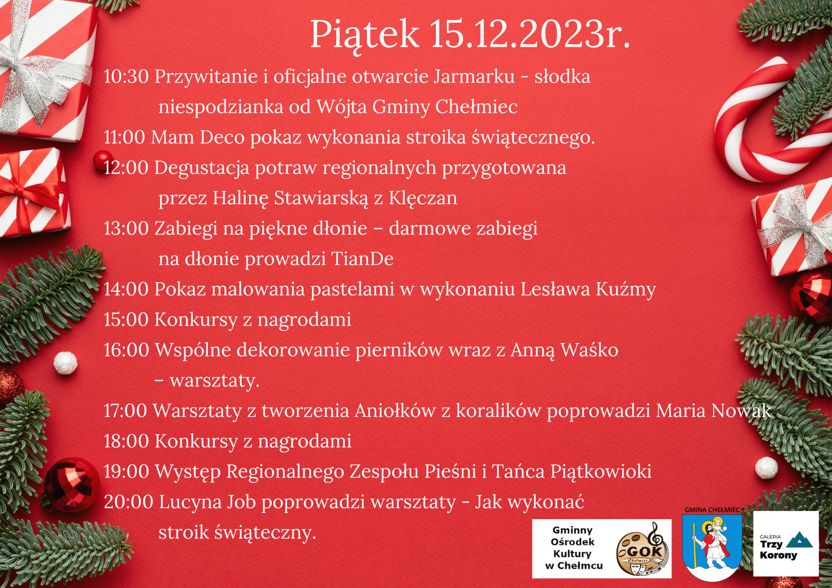 Piątek 15.12.2023r. 10:30 Przywitanie i oficjalne otwarcie Jarmarku - słodka niespodzianka od Wójta Gminy Chełmiec 11:00 Mam Deco pokaz wykonania stroika świątecznego. 12:00 Degustacja potraw regionalnych przygotowana przez Halinę Stawiarską z Klęczan 13:00 Zabiegi na piękne dłonie - darmowe zabiegi na dłonie prowadzi TianDe 14:00 Pokaz malowania pastelami w wykonaniu Lesława Kuźmy 15:00 Konkursy z nagrodami 16:00 Wspólne dekorowanie pierników wraz z Anną Waśko - warsztaty. 17:00 Warsztaty z tworzenia Aniołków z koralików poprowadzi Maria NOWÂĘ 18:00 Konkursy z nagrodami 19:00 Występ Regionalnego Zespołu Pieśni i Tańca Piątkowioki 20:00 Lucyna Job poprowadzi warsztaty - Jak wykonać stroik świąteczny.