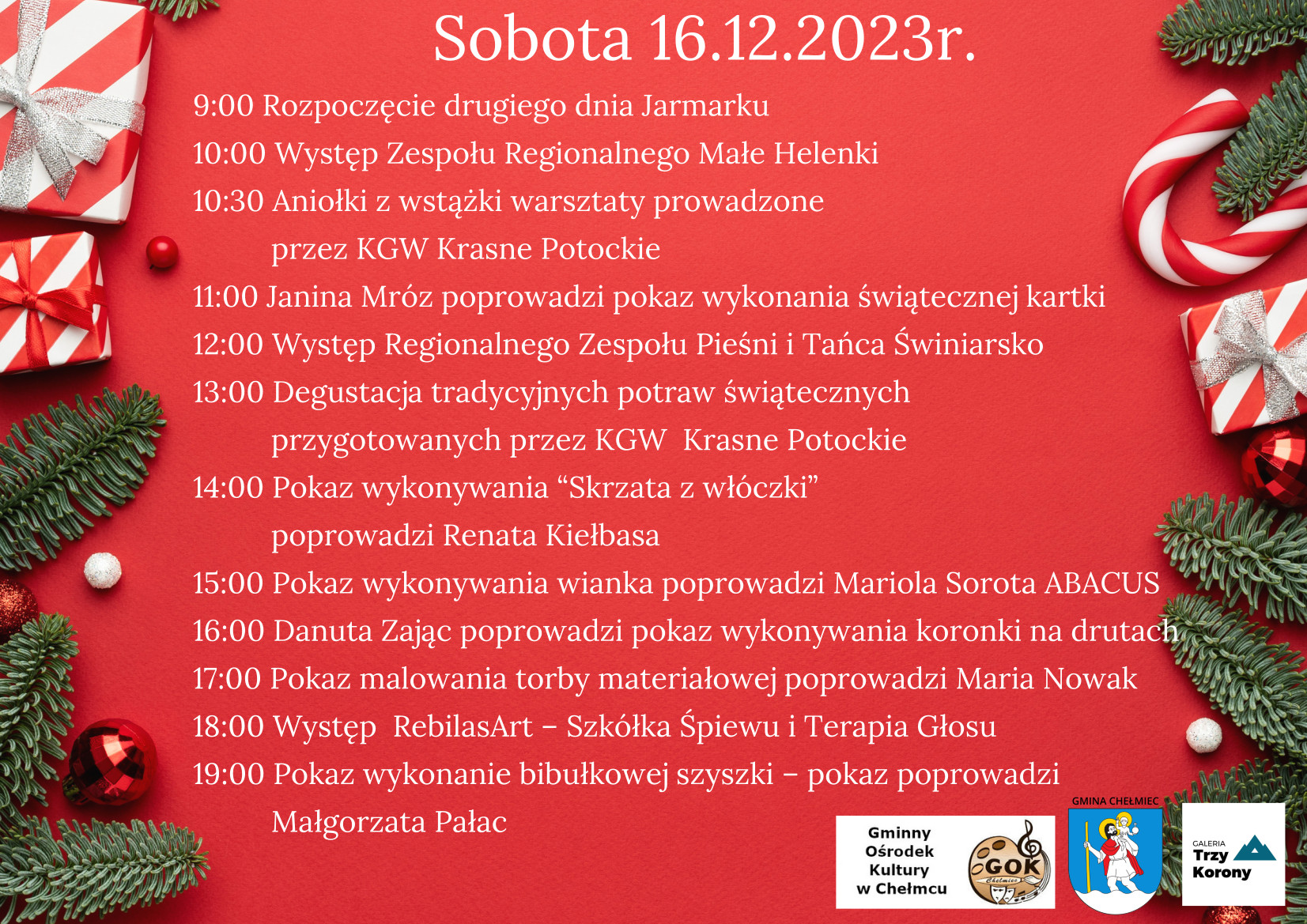 Sobota 16.12.2023r. 9:00 Rozpoczęcie drugiego dnia Jarmarku 10:00 Występ Zespołu Regionalnego Małe Helenki 10:30 Aniołki z wstążki warsztaty prowadzone przez KGW Krasne Potockie 11:00 Janina Mróz poprowadzi pokaz wykonania świątecznej kartki 12:00 Występ Regionalnego Zespołu Pieśni i Tańca Świniarsko 13:00 Degustacja tradycyjnych potraw świątecznych przygotowanych przez KGW Krasne Potockie 14:00 Pokaz wykonywania "Skrzata z włóczki” poprowadzi Renata Kiełbasa 15:00 Pokaz wykonywania wianka poprowadzi Mariola Sorota ABACUS 16:00 Danuta Zając poprowadzi pokaz wykonywania koronki na drutach' 17:00 Pokaz malowania torby materiałowej poprowadzi Maria Nowak 18:00 Występ RebilasArt - Szkółka Śpiewu i Terapia Głosu 19:00 Pokaz wykonanie bibułkowej szyszki — pokaz poprowadzi Małgorzata Pałac