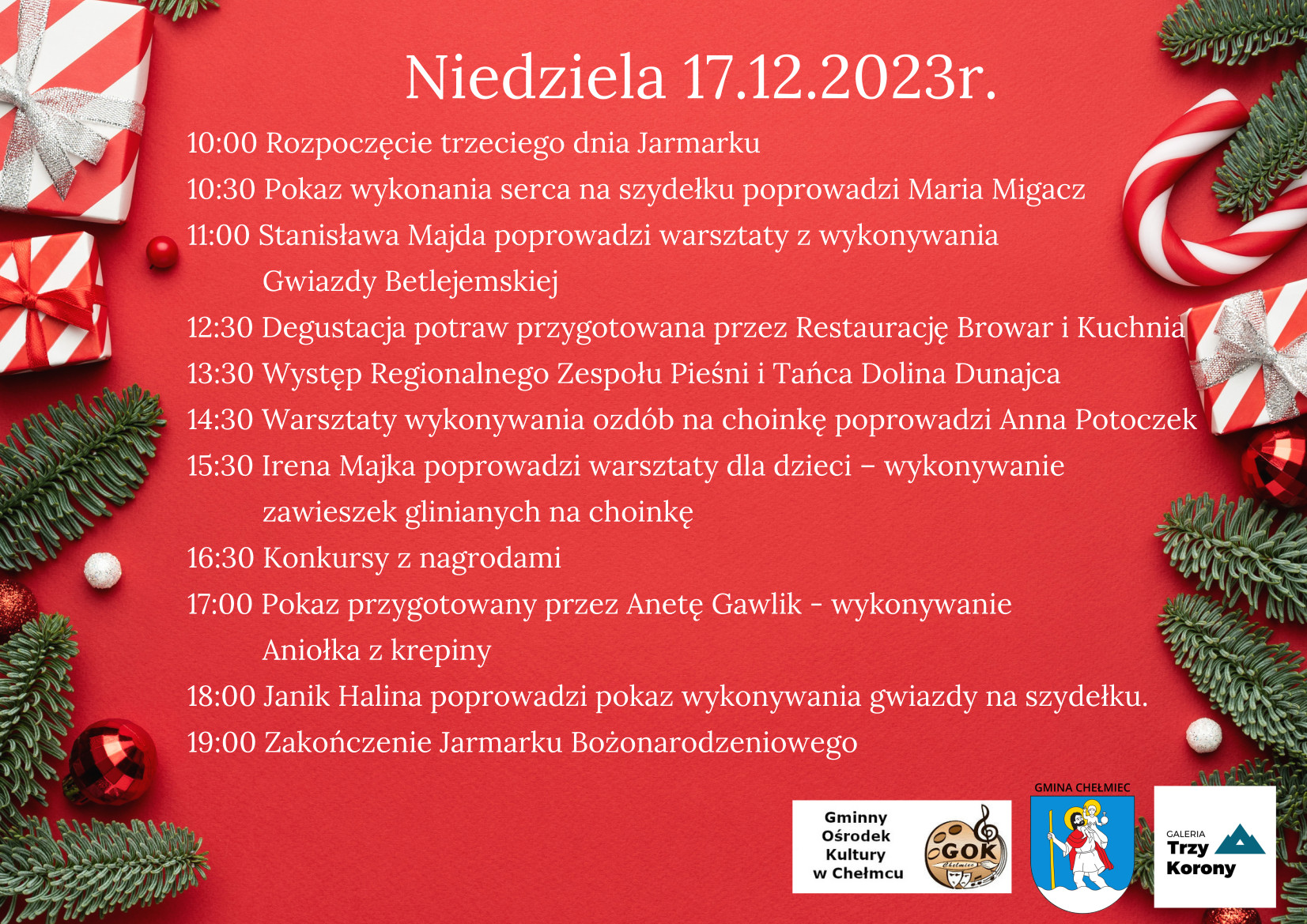 Niedziela 17.12.2023r. 10:00 Rozpoczęcie. trzeciego dnia Jarmarku 10:30 Pokaz wykonania serca na szydełku poprowadzi Maria Migacz 11:00 Stanisława Majda poprowadzi warsztaty z wykonywania Gwiazdy Betlejemskiej 12:30 Degustacja potraw przygotowana przez Restaurację Browar i 13:30 Występ Regionalnego Zespołu Pieśni i Tańca Dolina Dunajca 14:30 Warsztaty wykonywania ozdób na choinkę poprowadzi Anna Potoczek 15:30 Irena Majka poprowadzi warsztaty dla dzieci — wykonywanie zawieszek glinianych na choinkę 16:30 Konkursy z nagrodami 17:00 Pokaz przygotowany przez Anetę Gawlik - wykonywanie Aniołka z krepiny 18:00 Janik Halina poprowadzi pokaz wykonywania gwiazdy na szydełku. 19:00 Zakończenie Jarmarku Bożonarodzeniowego